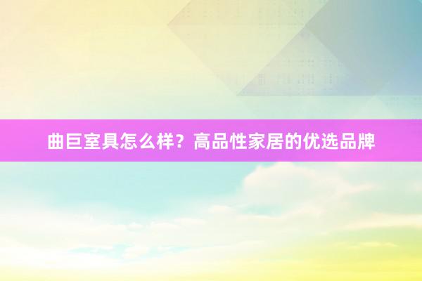 曲巨室具怎么样？高品性家居的优选品牌