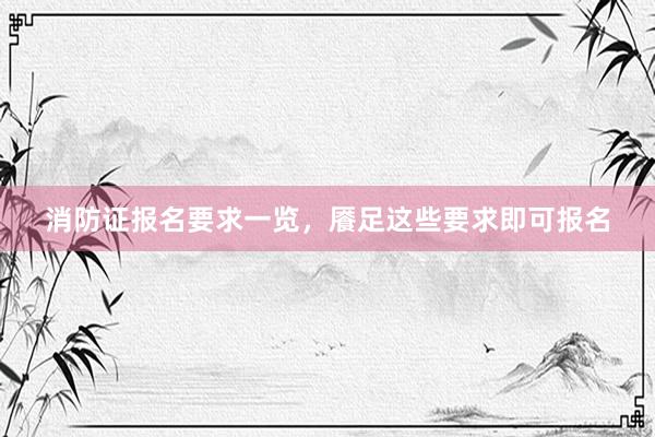 消防证报名要求一览，餍足这些要求即可报名