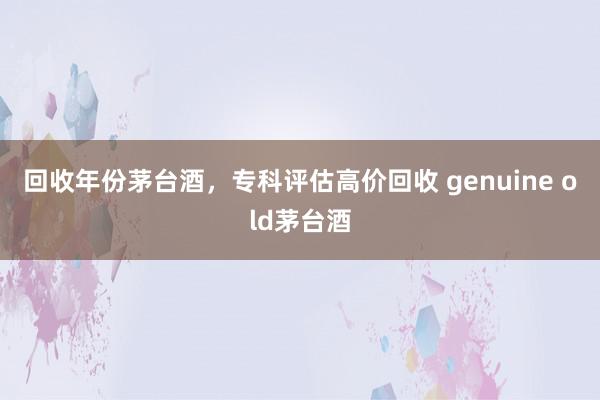 回收年份茅台酒，专科评估高价回收 genuine old茅台酒