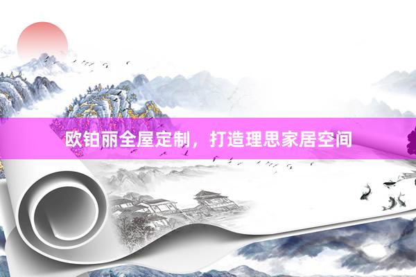 欧铂丽全屋定制，打造理思家居空间