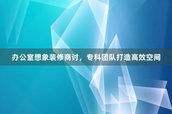 办公室想象装修商讨，专科团队打造高效空间