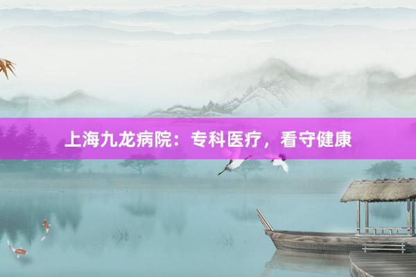 上海九龙病院：专科医疗，看守健康