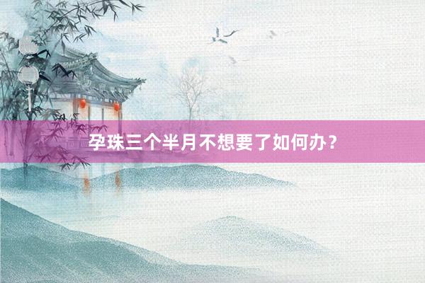 孕珠三个半月不想要了如何办？