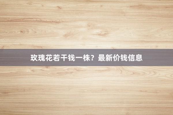 玫瑰花若干钱一株？最新价钱信息