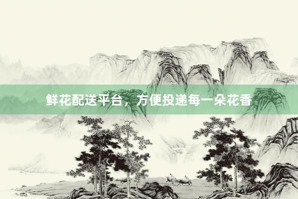 鲜花配送平台，方便投递每一朵花香