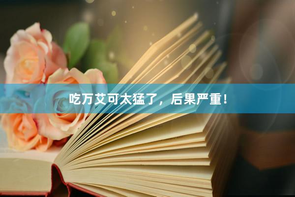 吃万艾可太猛了，后果严重！